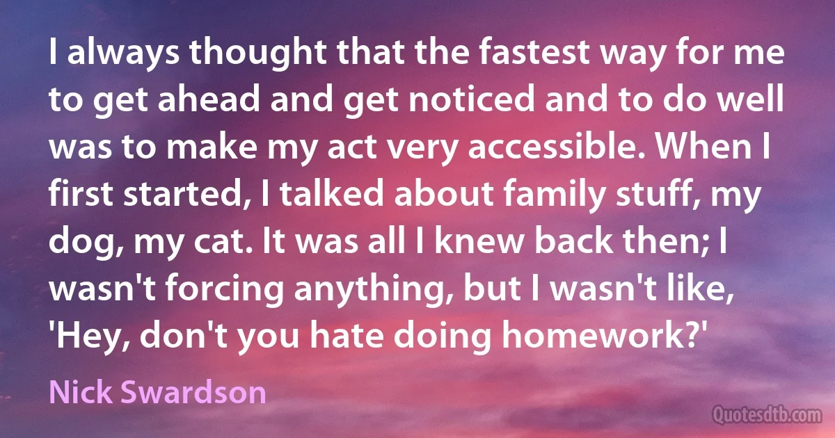 I always thought that the fastest way for me to get ahead and get noticed and to do well was to make my act very accessible. When I first started, I talked about family stuff, my dog, my cat. It was all I knew back then; I wasn't forcing anything, but I wasn't like, 'Hey, don't you hate doing homework?' (Nick Swardson)