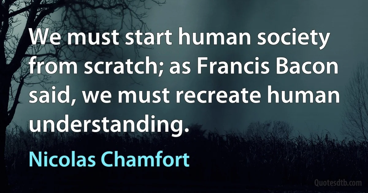 We must start human society from scratch; as Francis Bacon said, we must recreate human understanding. (Nicolas Chamfort)