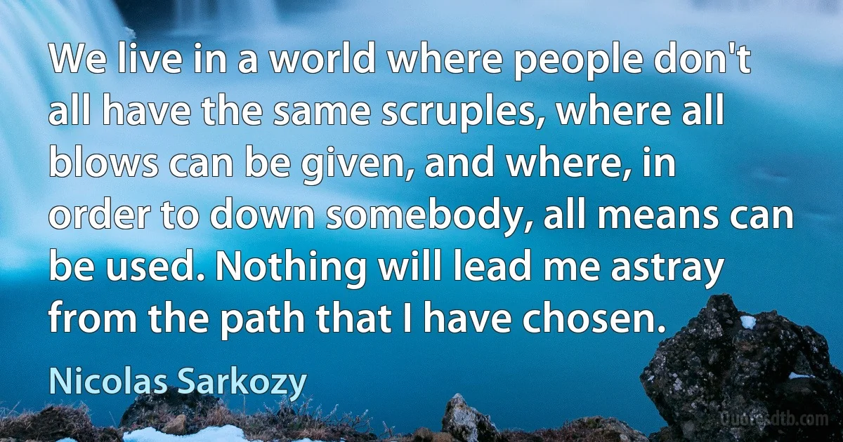 We live in a world where people don't all have the same scruples, where all blows can be given, and where, in order to down somebody, all means can be used. Nothing will lead me astray from the path that I have chosen. (Nicolas Sarkozy)