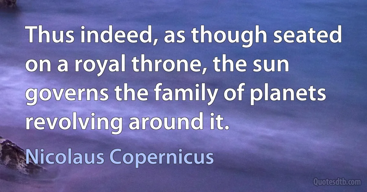 Thus indeed, as though seated on a royal throne, the sun governs the family of planets revolving around it. (Nicolaus Copernicus)