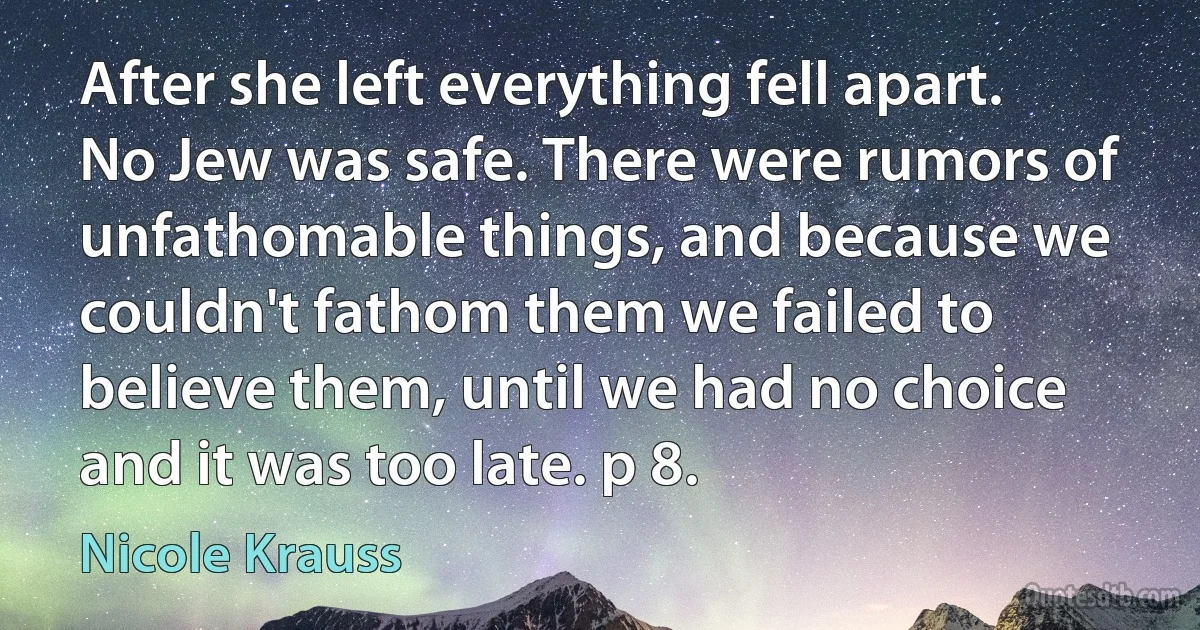 After she left everything fell apart. No Jew was safe. There were rumors of unfathomable things, and because we couldn't fathom them we failed to believe them, until we had no choice and it was too late. p 8. (Nicole Krauss)