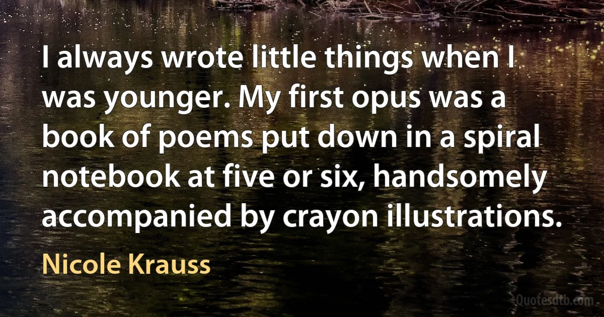 I always wrote little things when I was younger. My first opus was a book of poems put down in a spiral notebook at five or six, handsomely accompanied by crayon illustrations. (Nicole Krauss)