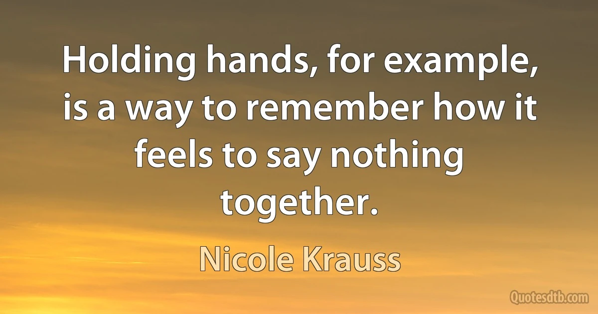 Holding hands, for example, is a way to remember how it feels to say nothing together. (Nicole Krauss)