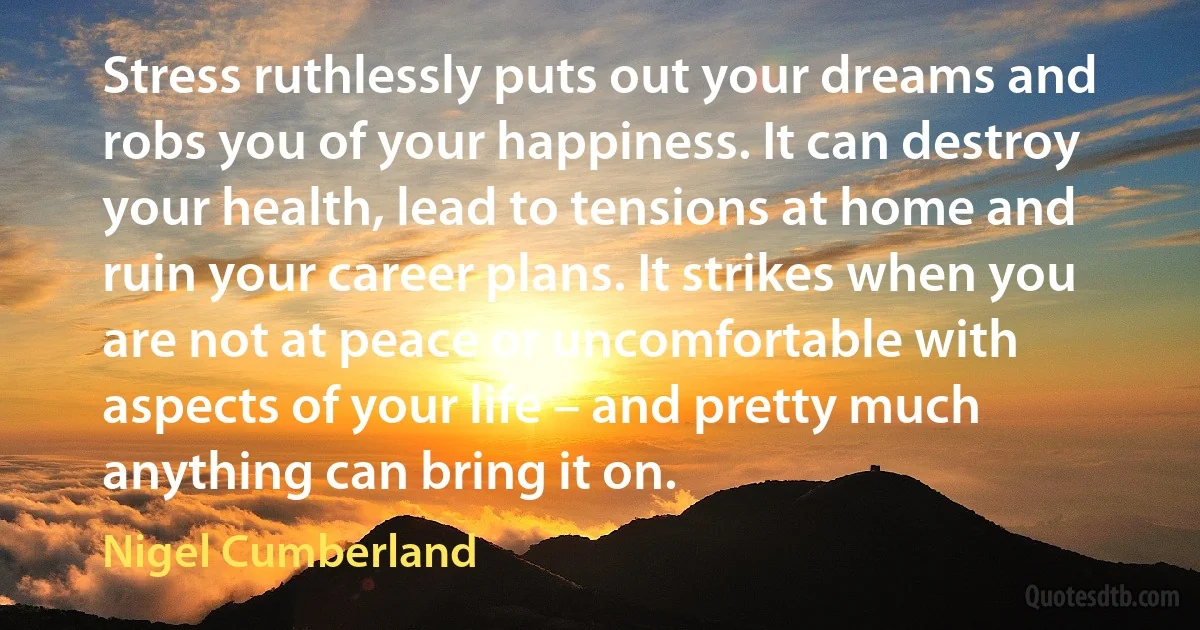 Stress ruthlessly puts out your dreams and robs you of your happiness. It can destroy your health, lead to tensions at home and ruin your career plans. It strikes when you are not at peace or uncomfortable with aspects of your life – and pretty much anything can bring it on. (Nigel Cumberland)