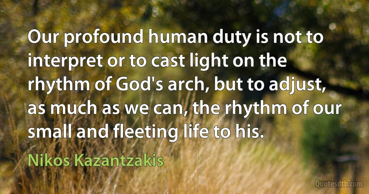 Our profound human duty is not to interpret or to cast light on the rhythm of God's arch, but to adjust, as much as we can, the rhythm of our small and fleeting life to his. (Nikos Kazantzakis)