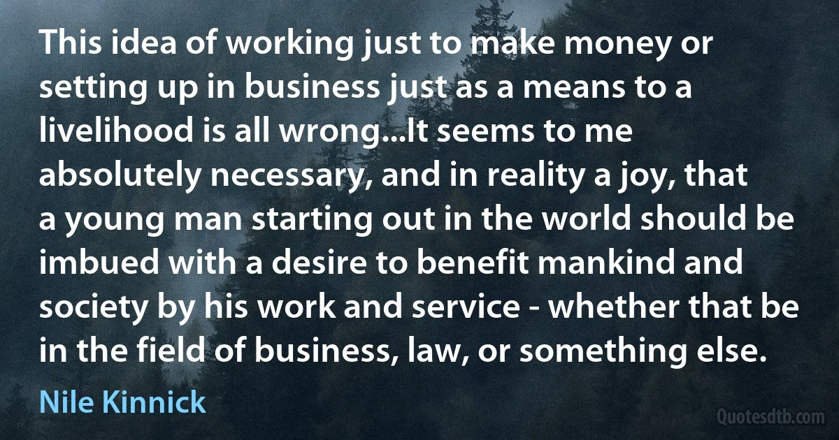 This idea of working just to make money or setting up in business just as a means to a livelihood is all wrong...It seems to me absolutely necessary, and in reality a joy, that a young man starting out in the world should be imbued with a desire to benefit mankind and society by his work and service - whether that be in the field of business, law, or something else. (Nile Kinnick)