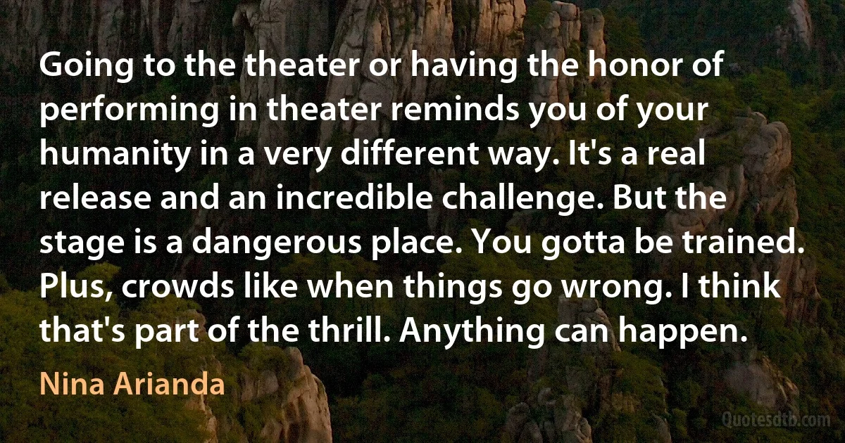 Going to the theater or having the honor of performing in theater reminds you of your humanity in a very different way. It's a real release and an incredible challenge. But the stage is a dangerous place. You gotta be trained. Plus, crowds like when things go wrong. I think that's part of the thrill. Anything can happen. (Nina Arianda)