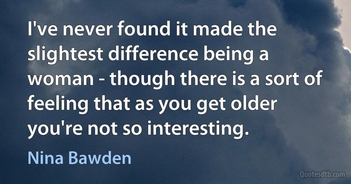 I've never found it made the slightest difference being a woman - though there is a sort of feeling that as you get older you're not so interesting. (Nina Bawden)