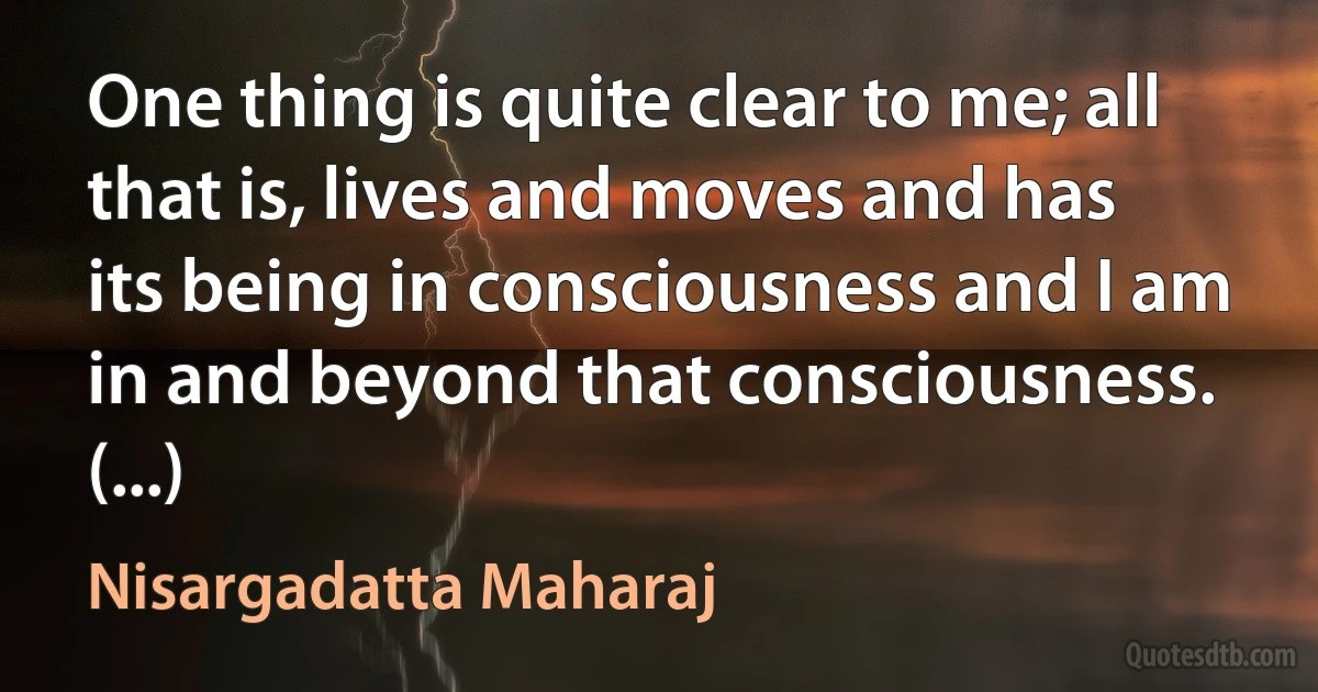 One thing is quite clear to me; all that is, lives and moves and has its being in consciousness and I am in and beyond that consciousness. (...) (Nisargadatta Maharaj)