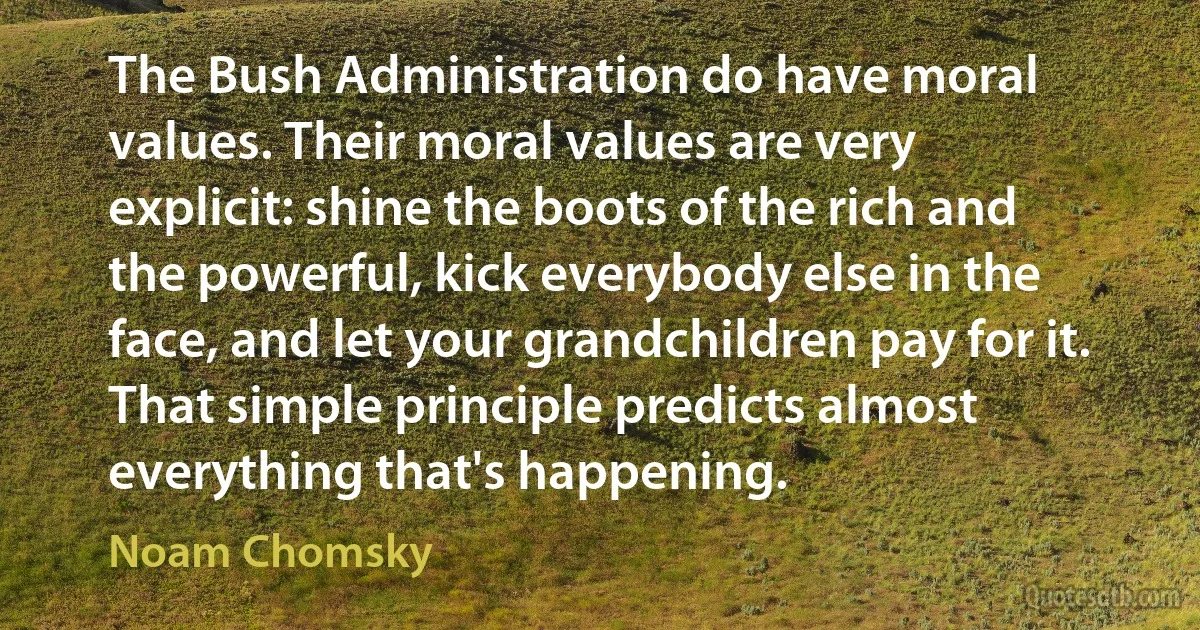 The Bush Administration do have moral values. Their moral values are very explicit: shine the boots of the rich and the powerful, kick everybody else in the face, and let your grandchildren pay for it. That simple principle predicts almost everything that's happening. (Noam Chomsky)