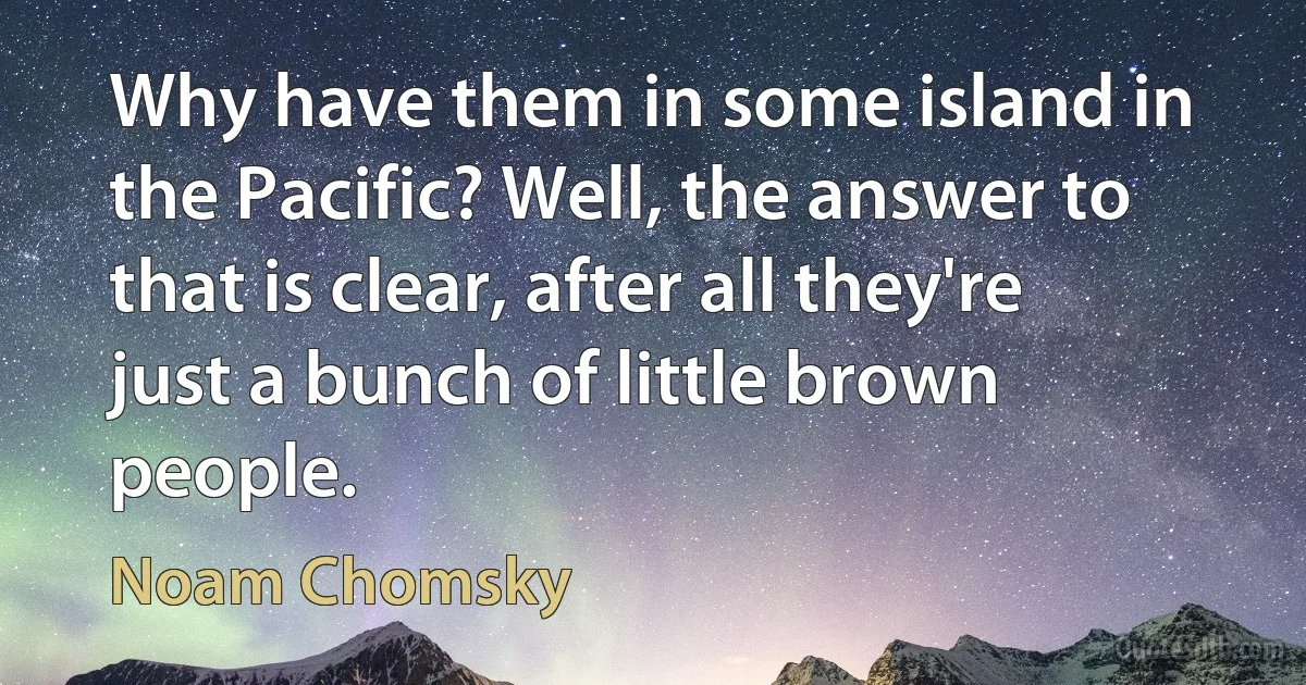 Why have them in some island in the Pacific? Well, the answer to that is clear, after all they're just a bunch of little brown people. (Noam Chomsky)