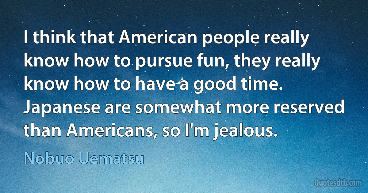 I think that American people really know how to pursue fun, they really know how to have a good time. Japanese are somewhat more reserved than Americans, so I'm jealous. (Nobuo Uematsu)