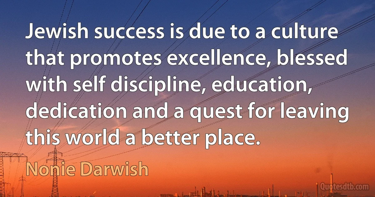 Jewish success is due to a culture that promotes excellence, blessed with self discipline, education, dedication and a quest for leaving this world a better place. (Nonie Darwish)