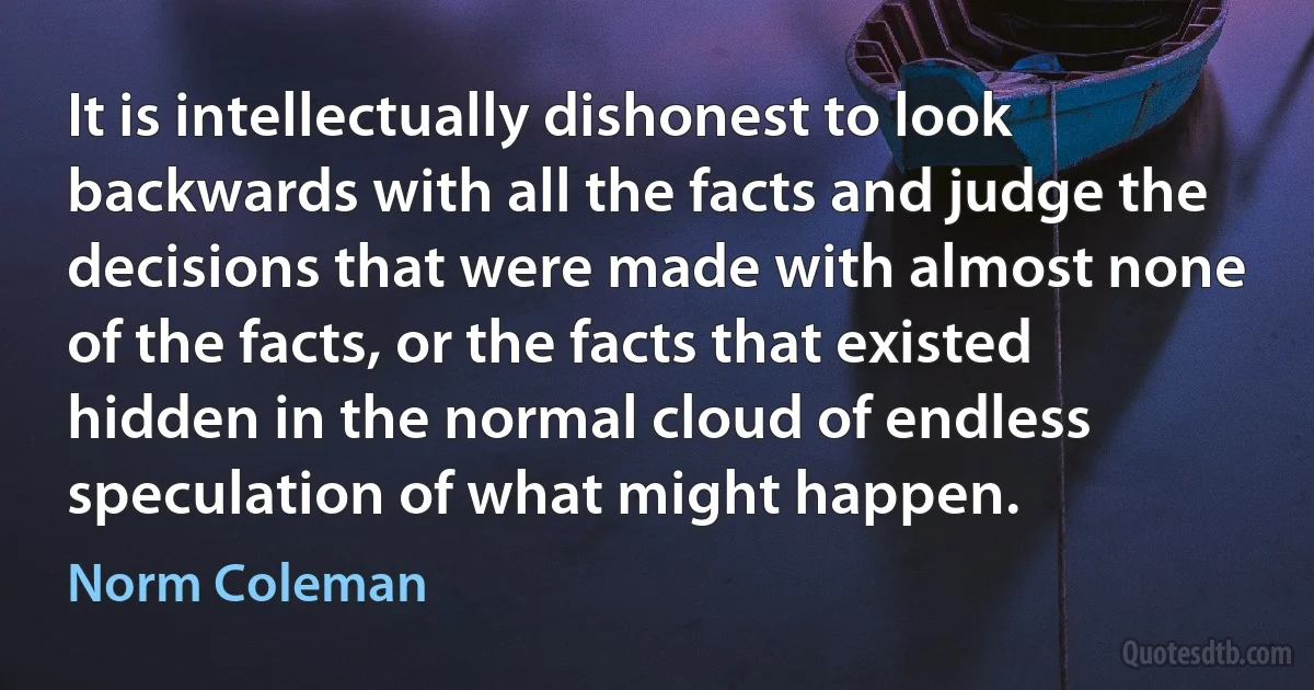 It is intellectually dishonest to look backwards with all the facts and judge the decisions that were made with almost none of the facts, or the facts that existed hidden in the normal cloud of endless speculation of what might happen. (Norm Coleman)