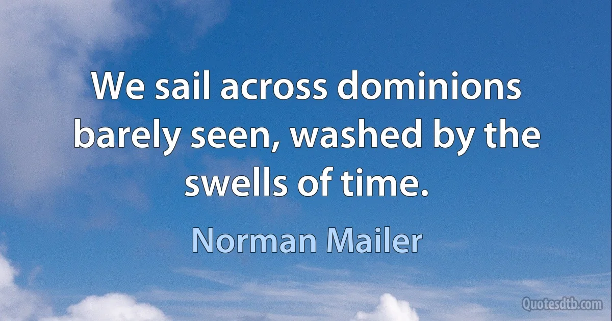 We sail across dominions barely seen, washed by the swells of time. (Norman Mailer)