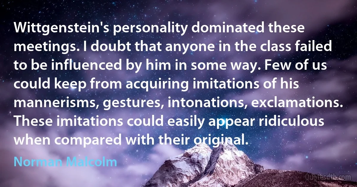 Wittgenstein's personality dominated these meetings. I doubt that anyone in the class failed to be influenced by him in some way. Few of us could keep from acquiring imitations of his mannerisms, gestures, intonations, exclamations. These imitations could easily appear ridiculous when compared with their original. (Norman Malcolm)