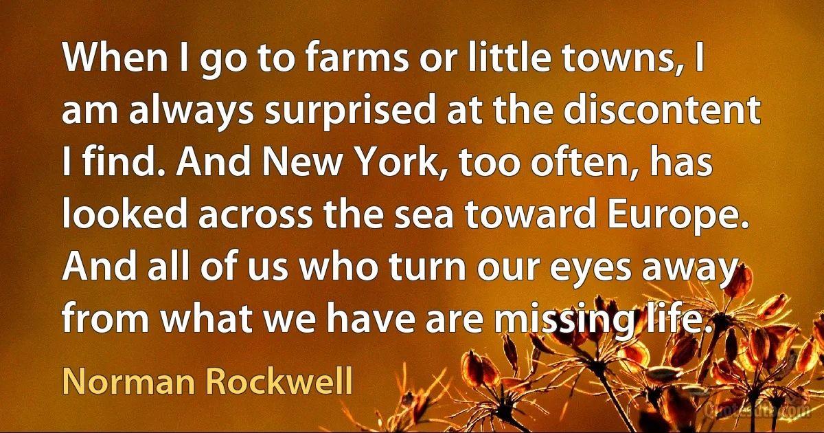 When I go to farms or little towns, I am always surprised at the discontent I find. And New York, too often, has looked across the sea toward Europe. And all of us who turn our eyes away from what we have are missing life. (Norman Rockwell)