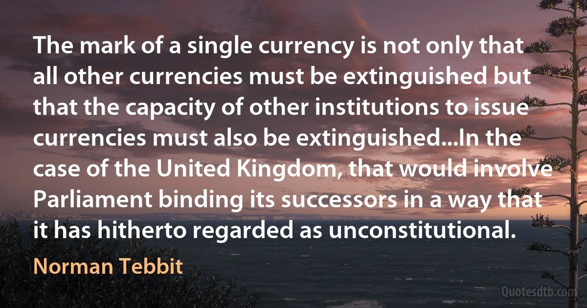 The mark of a single currency is not only that all other currencies must be extinguished but that the capacity of other institutions to issue currencies must also be extinguished...In the case of the United Kingdom, that would involve Parliament binding its successors in a way that it has hitherto regarded as unconstitutional. (Norman Tebbit)