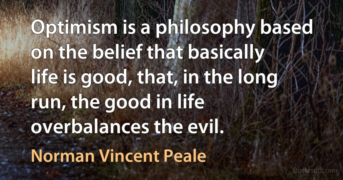 Optimism is a philosophy based on the belief that basically life is good, that, in the long run, the good in life overbalances the evil. (Norman Vincent Peale)