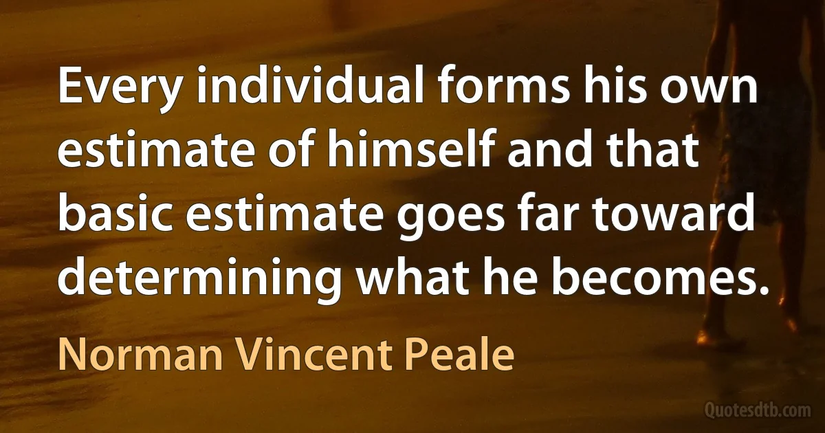 Every individual forms his own estimate of himself and that basic estimate goes far toward determining what he becomes. (Norman Vincent Peale)