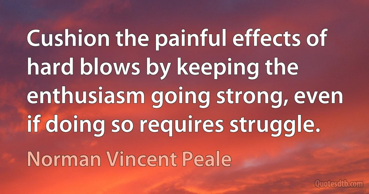 Cushion the painful effects of hard blows by keeping the enthusiasm going strong, even if doing so requires struggle. (Norman Vincent Peale)