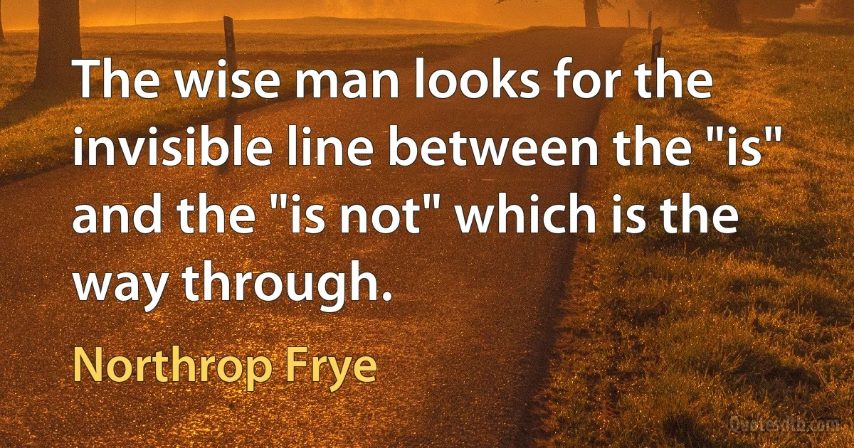 The wise man looks for the invisible line between the "is" and the "is not" which is the way through. (Northrop Frye)