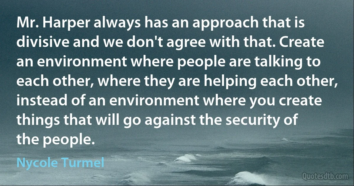 Mr. Harper always has an approach that is divisive and we don't agree with that. Create an environment where people are talking to each other, where they are helping each other, instead of an environment where you create things that will go against the security of the people. (Nycole Turmel)