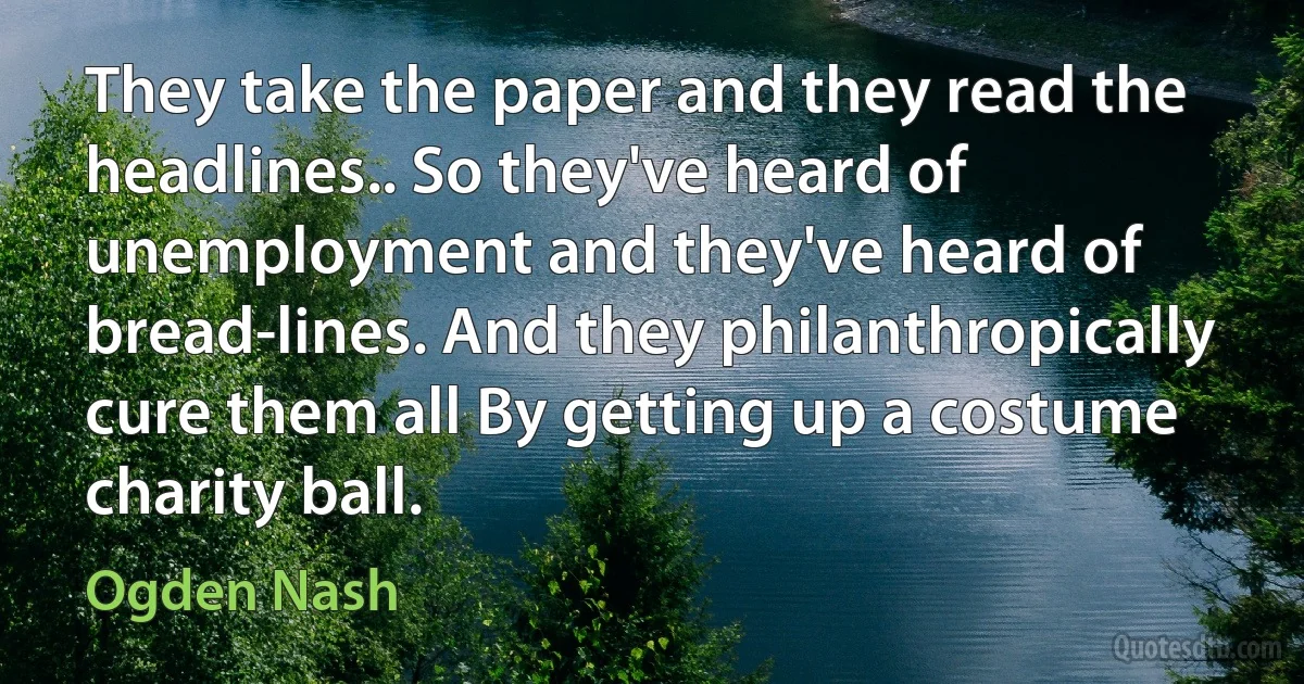 They take the paper and they read the headlines.. So they've heard of unemployment and they've heard of bread-lines. And they philanthropically cure them all By getting up a costume charity ball. (Ogden Nash)