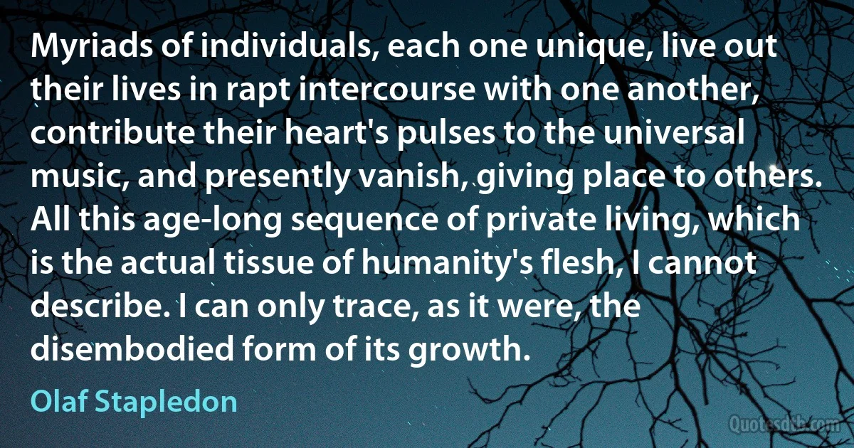 Myriads of individuals, each one unique, live out their lives in rapt intercourse with one another, contribute their heart's pulses to the universal music, and presently vanish, giving place to others. All this age-long sequence of private living, which is the actual tissue of humanity's flesh, I cannot describe. I can only trace, as it were, the disembodied form of its growth. (Olaf Stapledon)