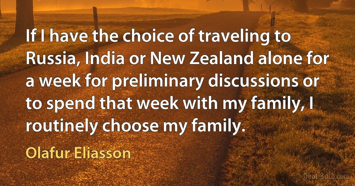 If I have the choice of traveling to Russia, India or New Zealand alone for a week for preliminary discussions or to spend that week with my family, I routinely choose my family. (Olafur Eliasson)