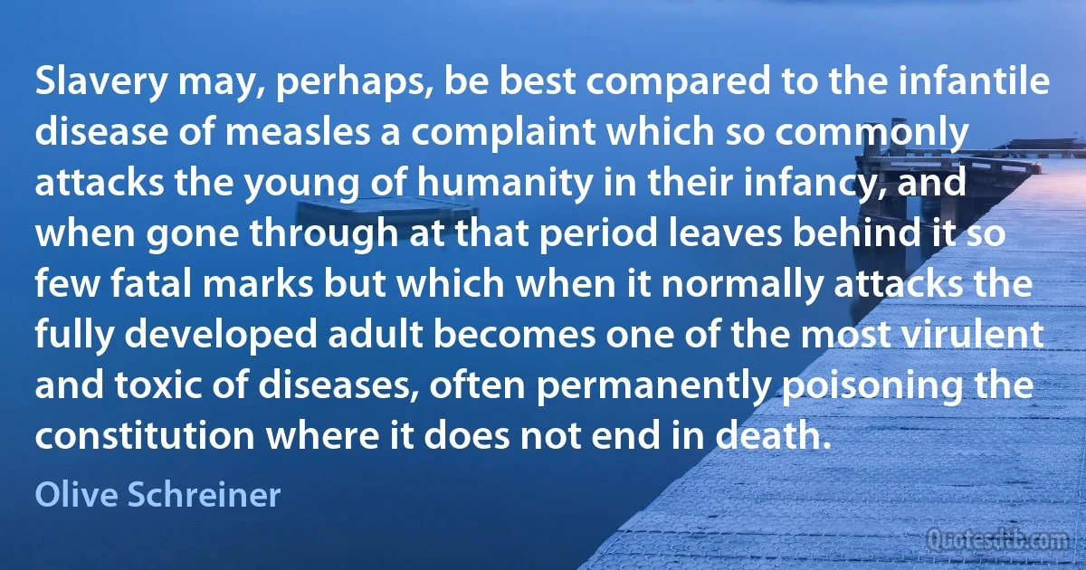 Slavery may, perhaps, be best compared to the infantile disease of measles a complaint which so commonly attacks the young of humanity in their infancy, and when gone through at that period leaves behind it so few fatal marks but which when it normally attacks the fully developed adult becomes one of the most virulent and toxic of diseases, often permanently poisoning the constitution where it does not end in death. (Olive Schreiner)