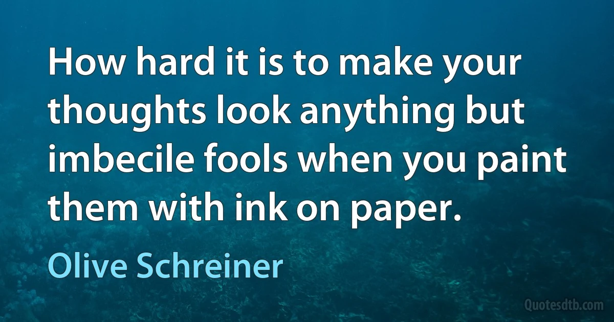 How hard it is to make your thoughts look anything but imbecile fools when you paint them with ink on paper. (Olive Schreiner)