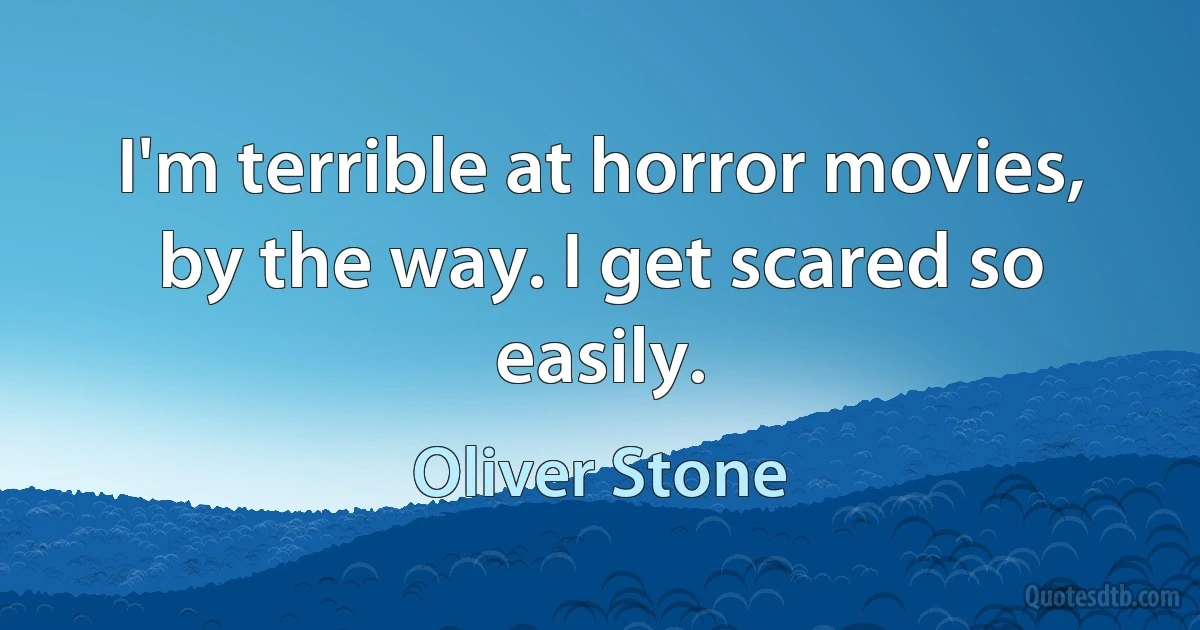 I'm terrible at horror movies, by the way. I get scared so easily. (Oliver Stone)