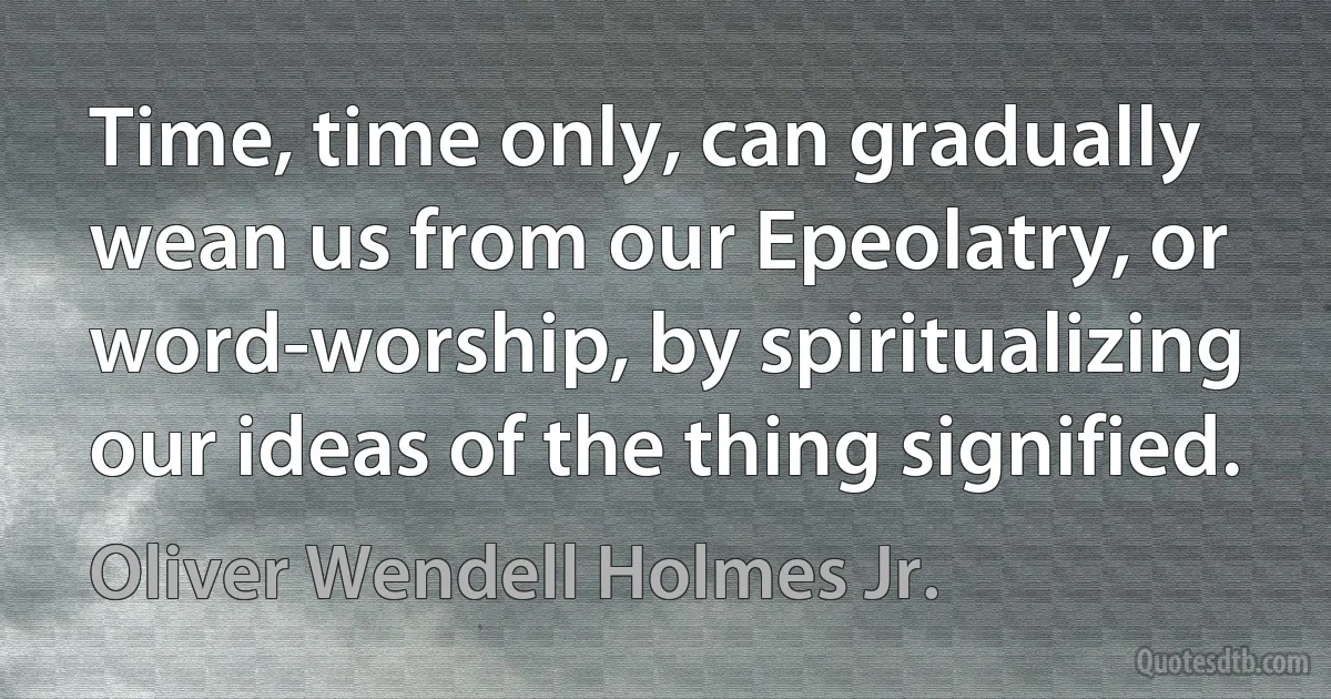 Time, time only, can gradually wean us from our Epeolatry, or word-worship, by spiritualizing our ideas of the thing signified. (Oliver Wendell Holmes Jr.)