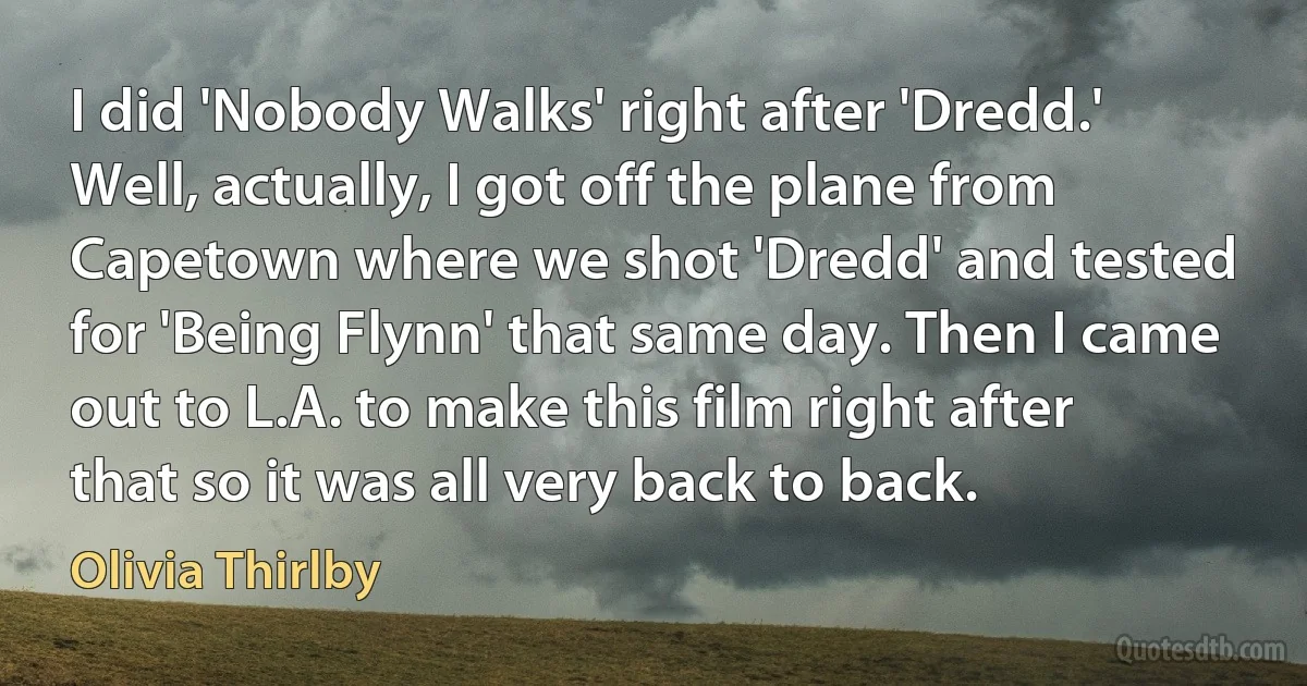 I did 'Nobody Walks' right after 'Dredd.' Well, actually, I got off the plane from Capetown where we shot 'Dredd' and tested for 'Being Flynn' that same day. Then I came out to L.A. to make this film right after that so it was all very back to back. (Olivia Thirlby)