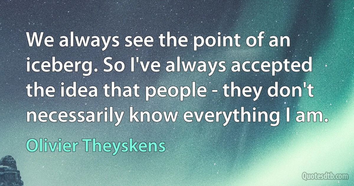 We always see the point of an iceberg. So I've always accepted the idea that people - they don't necessarily know everything I am. (Olivier Theyskens)