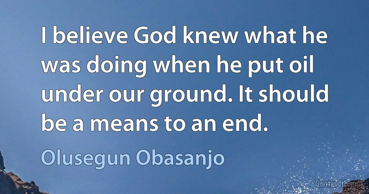 I believe God knew what he was doing when he put oil under our ground. It should be a means to an end. (Olusegun Obasanjo)