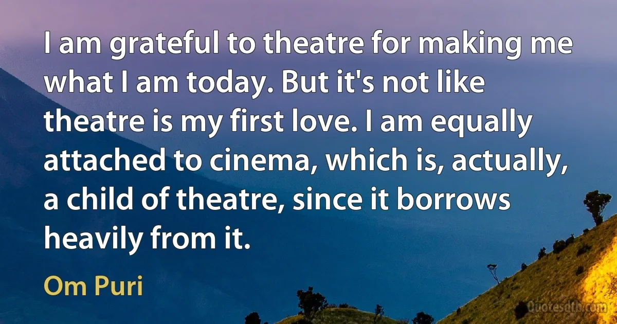 I am grateful to theatre for making me what I am today. But it's not like theatre is my first love. I am equally attached to cinema, which is, actually, a child of theatre, since it borrows heavily from it. (Om Puri)