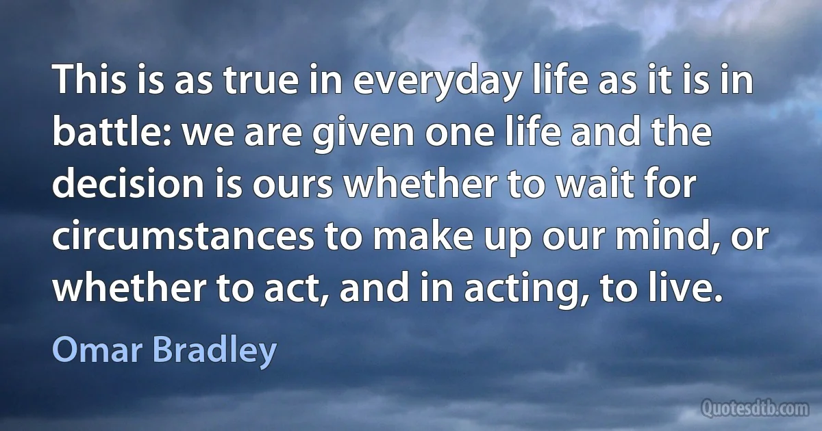 This is as true in everyday life as it is in battle: we are given one life and the decision is ours whether to wait for circumstances to make up our mind, or whether to act, and in acting, to live. (Omar Bradley)