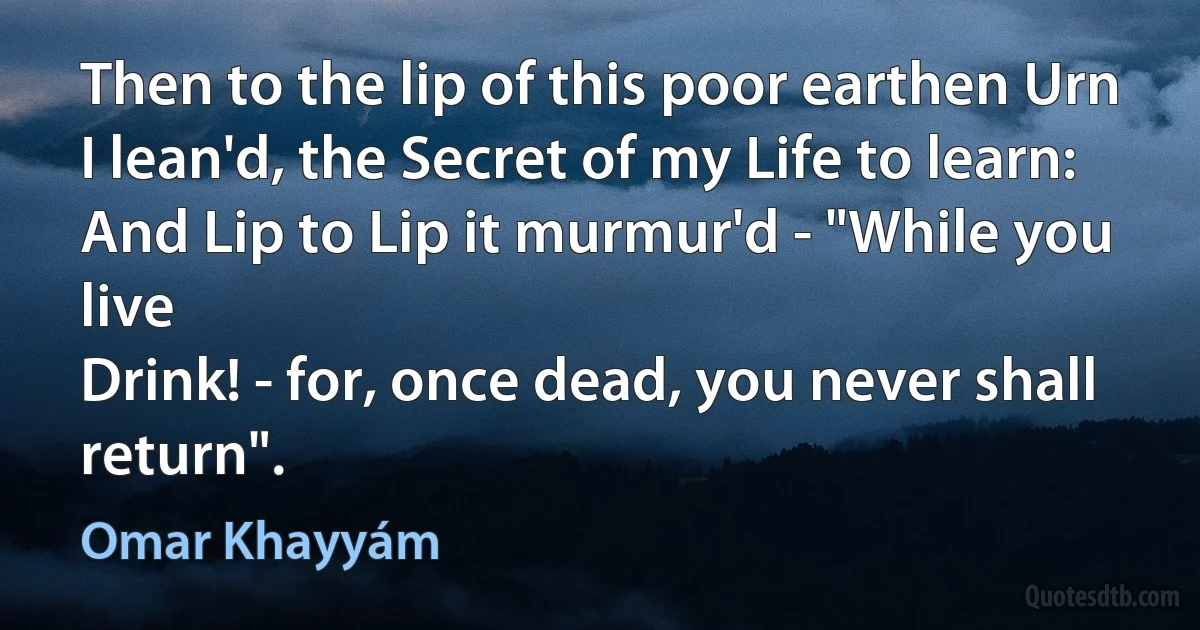 Then to the lip of this poor earthen Urn
I lean'd, the Secret of my Life to learn:
And Lip to Lip it murmur'd - "While you live
Drink! - for, once dead, you never shall return". (Omar Khayyám)