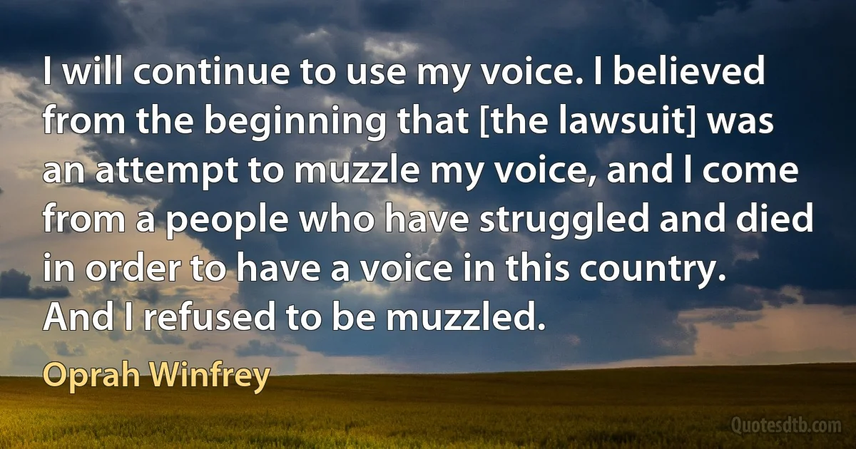 I will continue to use my voice. I believed from the beginning that [the lawsuit] was an attempt to muzzle my voice, and I come from a people who have struggled and died in order to have a voice in this country. And I refused to be muzzled. (Oprah Winfrey)