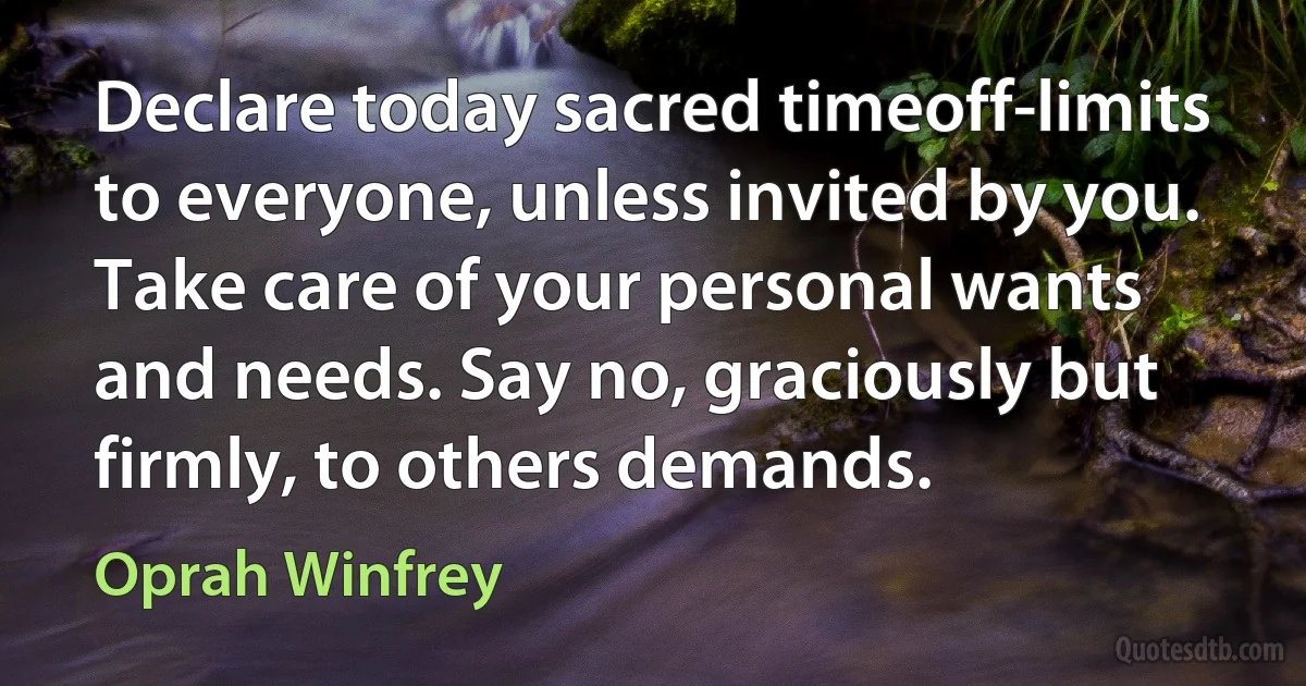 Declare today sacred timeoff-limits to everyone, unless invited by you. Take care of your personal wants and needs. Say no, graciously but firmly, to others demands. (Oprah Winfrey)