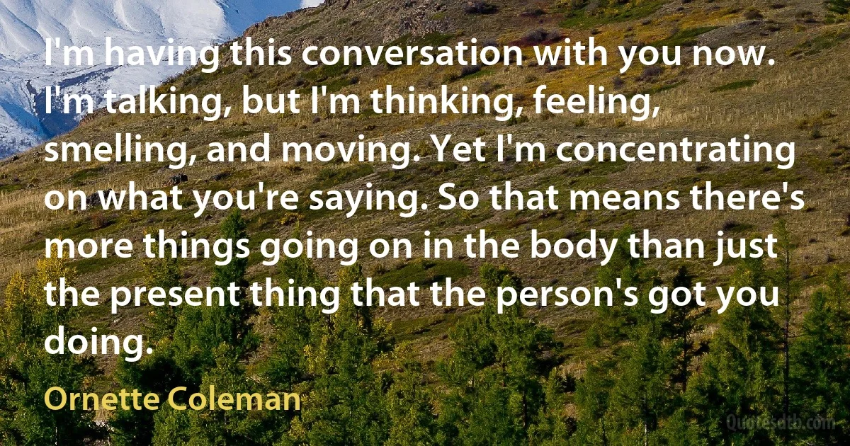 I'm having this conversation with you now. I'm talking, but I'm thinking, feeling, smelling, and moving. Yet I'm concentrating on what you're saying. So that means there's more things going on in the body than just the present thing that the person's got you doing. (Ornette Coleman)