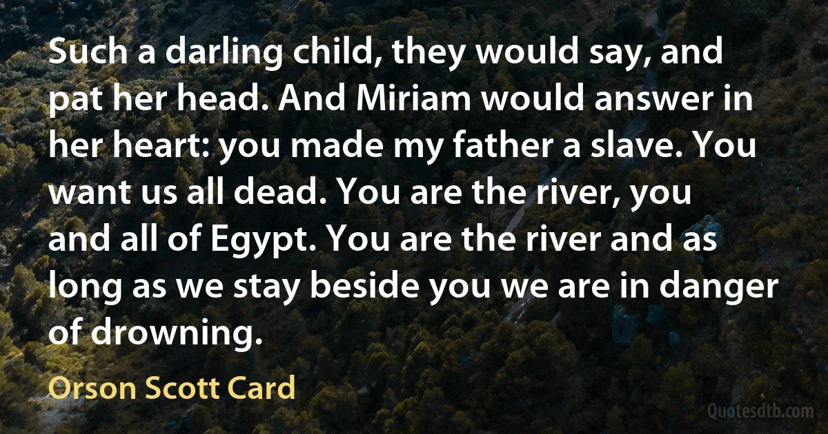 Such a darling child, they would say, and pat her head. And Miriam would answer in her heart: you made my father a slave. You want us all dead. You are the river, you and all of Egypt. You are the river and as long as we stay beside you we are in danger of drowning. (Orson Scott Card)