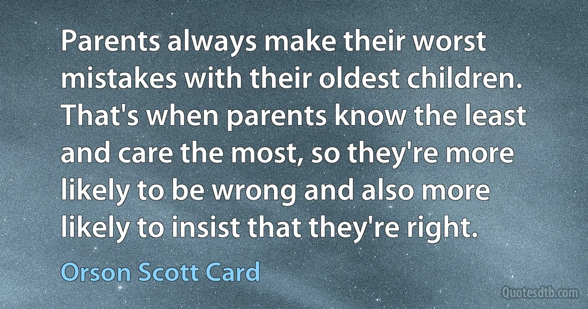 Parents always make their worst mistakes with their oldest children. That's when parents know the least and care the most, so they're more likely to be wrong and also more likely to insist that they're right. (Orson Scott Card)