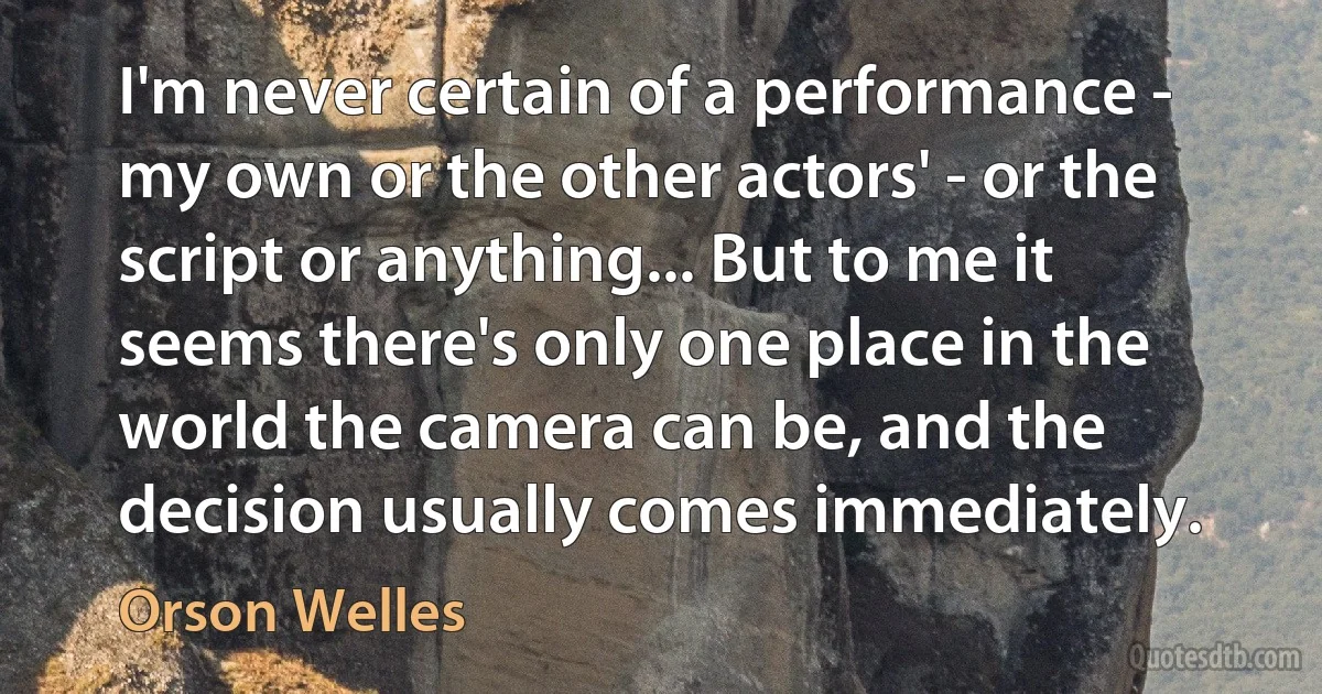 I'm never certain of a performance - my own or the other actors' - or the script or anything... But to me it seems there's only one place in the world the camera can be, and the decision usually comes immediately. (Orson Welles)