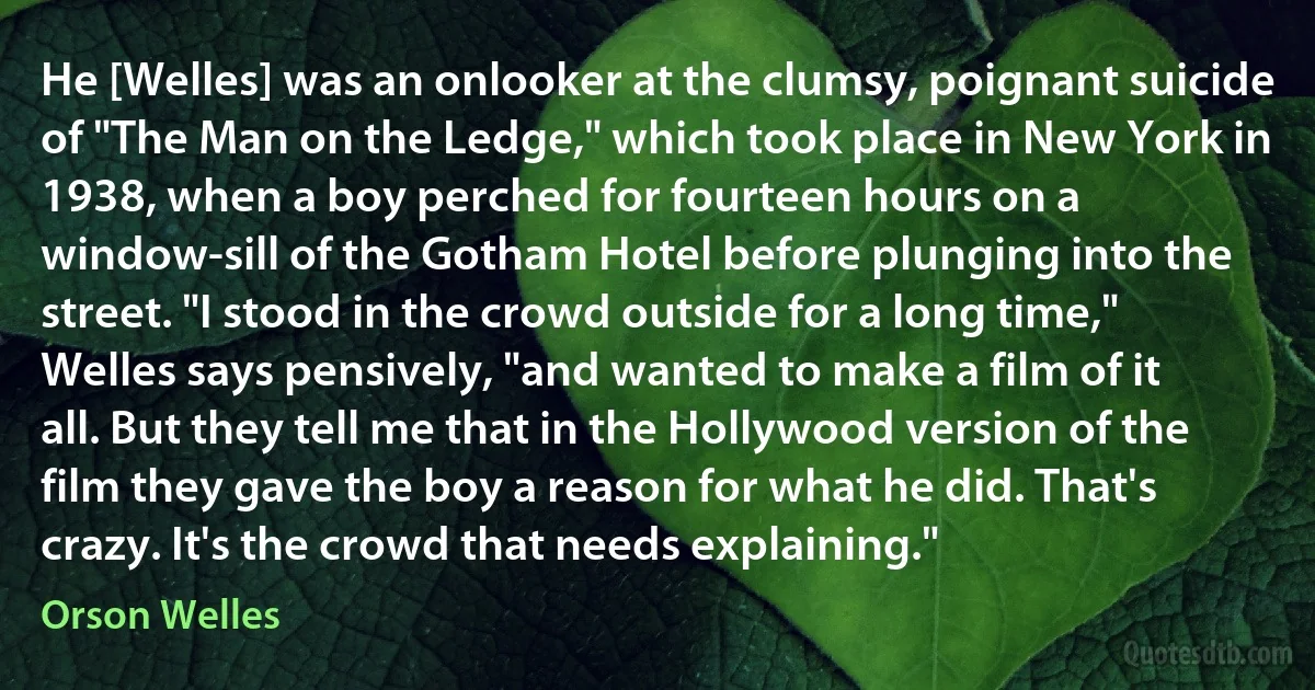 He [Welles] was an onlooker at the clumsy, poignant suicide of "The Man on the Ledge," which took place in New York in 1938, when a boy perched for fourteen hours on a window-sill of the Gotham Hotel before plunging into the street. "I stood in the crowd outside for a long time," Welles says pensively, "and wanted to make a film of it all. But they tell me that in the Hollywood version of the film they gave the boy a reason for what he did. That's crazy. It's the crowd that needs explaining." (Orson Welles)