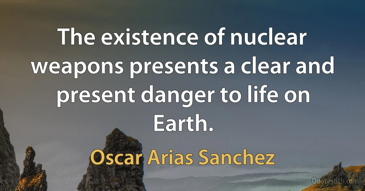 The existence of nuclear weapons presents a clear and present danger to life on Earth. (Oscar Arias Sanchez)