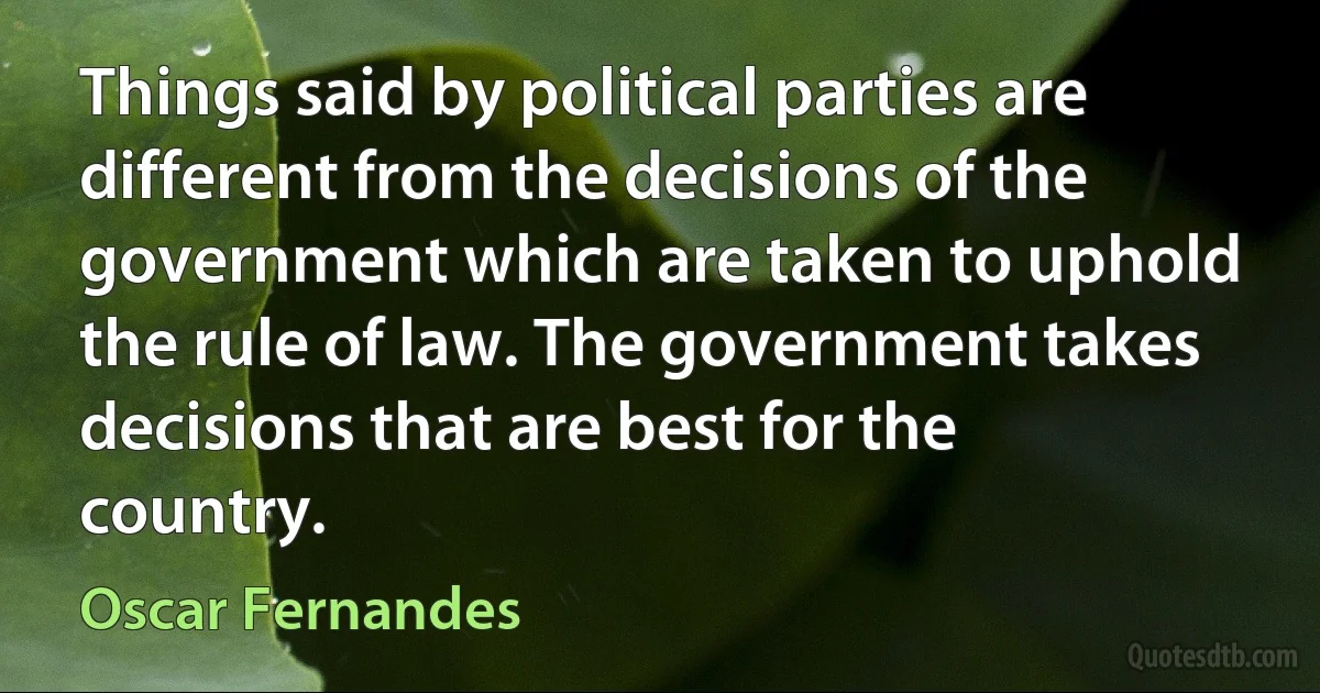 Things said by political parties are different from the decisions of the government which are taken to uphold the rule of law. The government takes decisions that are best for the country. (Oscar Fernandes)