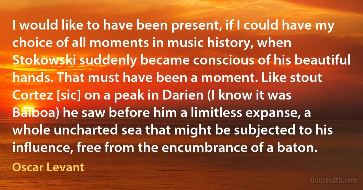 I would like to have been present, if I could have my choice of all moments in music history, when Stokowski suddenly became conscious of his beautiful hands. That must have been a moment. Like stout Cortez [sic] on a peak in Darien (I know it was Balboa) he saw before him a limitless expanse, a whole uncharted sea that might be subjected to his influence, free from the encumbrance of a baton. (Oscar Levant)